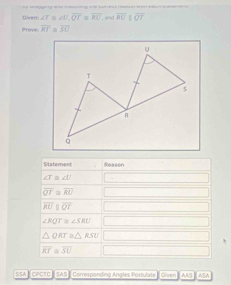 vy weygmy ond maonny be waews reasun w eawn svverent 
Given: ∠ T≌ ∠ U, overline QT≌ overline RU , and overline RU overline QT
Prove: overline RT≌ overline SU
Statement Reason
∠ T≌ ∠ U |
overline QT≌ overline RU -
overline RUparallel overline QT □° □°
∠ RQT≌ ∠ SRU □ □
△ QRT≌ △ RSU □
overline RT≌ overline SU sqrt(x^2□ ) □  
SSA CPCTC SAS Corresponding Angles Postulate Given AAS ASA