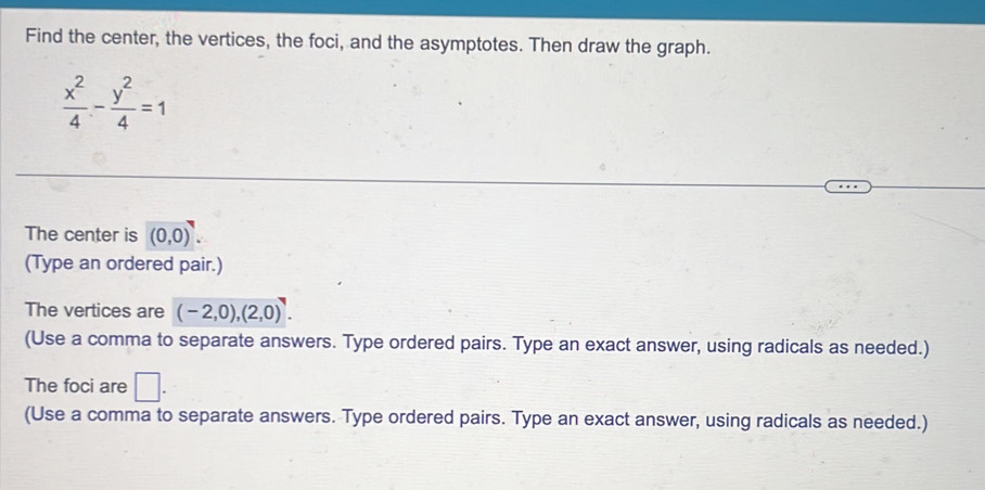 Find the center, the vertices, the foci, and the asymptotes. Then draw the graph.
 x^2/4 - y^2/4 =1
The center is (0,0). 
(Type an ordered pair.) 
The vertices are (-2,0), (2,0). 
(Use a comma to separate answers. Type ordered pairs. Type an exact answer, using radicals as needed.) 
The foci are □ . 
(Use a comma to separate answers. Type ordered pairs. Type an exact answer, using radicals as needed.)