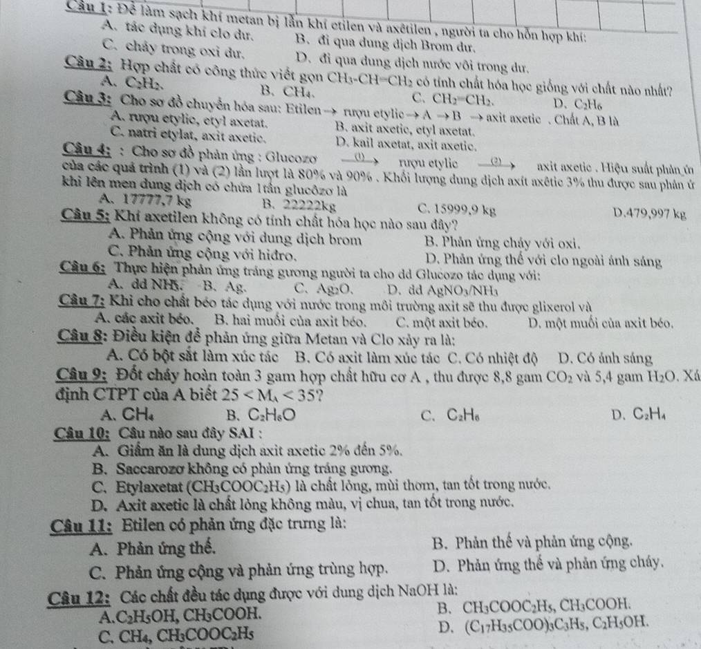 Cầu I: Để làm sạch khí metan bị lằn khí etilen và axêtilen , người ta cho hỗn hợp khí:
A. tác dụng khí clo dư. B. đi qua dung dịch Brom dư.
C. chảy trong oxi dư. D. đi qua dung dịch nước vôi trong dư.
Câu 2: Hợp chất có công thức viết gọn CH_3-CH=CH_2 có tính chất hóa học giống với chất nào nhất?
A. C₂H₂. B. CH₄ C. CH_2=CH_2. D、 C_2H_6
Câu 3: Cho sơ đồ chuyển hóa sau: Etilen→ rượu etylic - to Ato B →  axit axetic . Chất A, B là
A. rượu etylic, etyl axetat. B. axit axetic, etyl axetat.
C. natri etylat, axit axetic. D. kail axetat, axit axetic.
Câu 4; : Cho sơ đồ phản ứng : Glucozo _ (1) rượu etylic (2)  axit axetic . Hiệu suất phản ủ
của các quả trình (1) và (2) lần lượt là 80% và 90% . Khối lượng dung dịch axít axêtic 3% thu được sau phản ứ
khi lên men dung dịch có chứa 1tần glucôzo là
A. 17777,7 kg B. 22222kg C. 15999.9 kg D.479,997 kg
Câu 5: Khí axetilen không có tính chất hóa học nào sau đây?
A. Phản ứng cộng với dung dịch brom B. Phân ứng cháy với oxi.
C. Phản ứng cộng với hiđro. D. Phân ứng thế với clo ngoài ánh sáng
Câu 6: Thực hiện phản ứng tráng gương người ta cho dd Glucozo tác dụng với:
A. dd NH. B. Ag. C. Ag_2O. D. dd AgNO_3/NH_3
Câu 7: Khi cho chất béo tác dụng với nước trong môi trường axit sẽ thu được glixerol và
A. các axit béo. B. hai muối của axit béo. C. một axit béo. D. một muối của axit béo.
Câu 8: Điều kiện để phản ứng giữa Metan và Clo xảy ra là:
A. Có bột sắt làm xúc tác B. Có axit làm xúc tác C. Có nhiệt độ D. Có ảnh sáng
Câu 9: Đốt cháy hoàn toàn 3 gam hợp chất hữu cơ A , thu được 8,8 gam CO_2 và 5,4 gam H_2O. Xá
định CTPT của A biết 25 <35</tex> ?
A、 CH_4 B. C_2H_6O C. C_2H_6 D. C_2H_4
Câu 10: Câu nào sau đây SAI :
A. Giảm ăn là dung dịch axit axetic 2% đến 5%.
B. Saccarozơ không có phản ứng tráng gương.
C. Etylaxetat (CH_3COOC_2H_5) là chất lỏng, mùi thơm, tan tốt trong nước.
D. Axit axetic là chất lỏng không màu, vị chua, tan tốt trong nước.
Câu 11: Etilen có phản ứng đặc trưng là:
A. Phản ứng thế,  B. Phản thế và phản ứng cộng.
C. Phản ứng cộng và phản ứng trùng hợp. D. Phản ứng thể và phản ứng cháy.
Câu 12: Các chất đều tác dụng được với dung dịch NaOH là:
A. C_2H_5OH,CH_3 )H B. CH_3COOC_2H_5,CH_3COOH.
C. CH_4,CH_3COOC_2H_5
D. (C_17H_35COO)_3C_3H_5,C_2H_5OH.