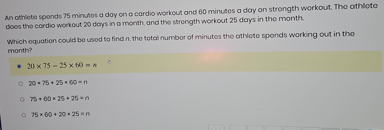 An athlete spends 75 minutes a day on a cardio workout and 60 minutes a day on strength workout. The athlete
does the cardio workout 20 days in a month, and the strength workout 25 days in the month.
Which equation could be used to find n, the total number of minutes the athlete spends working out in the
month?
20* 75-25* 60=n
20* 75+25* 60=n
75+60* 25+25=n
75* 60+20* 25=n