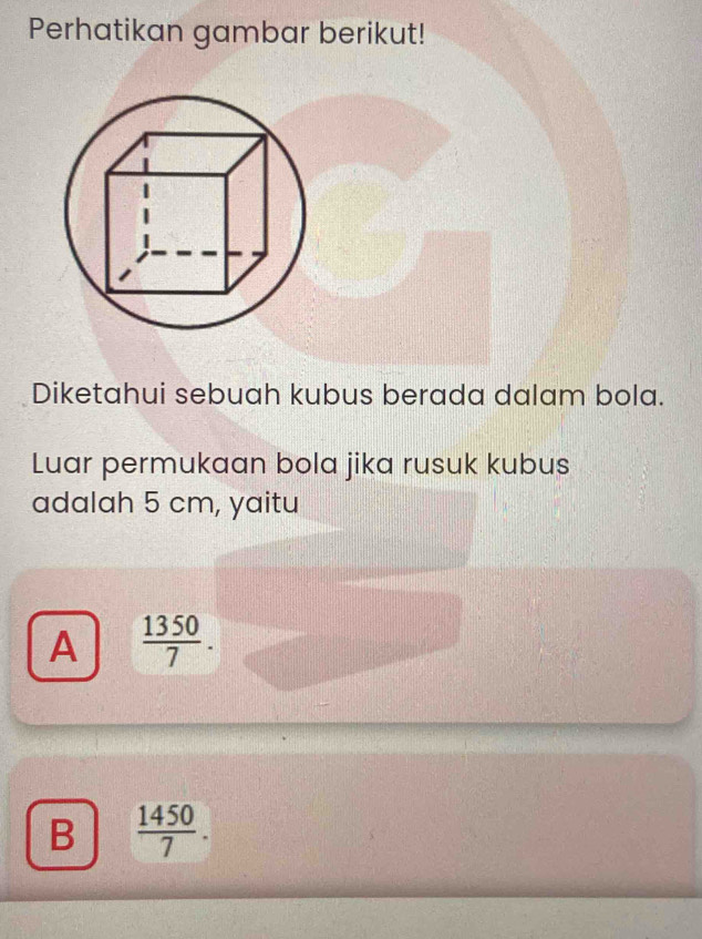 Perhatikan gambar berikut!
Diketahui sebuah kubus berada dalam bola.
Luar permukaan bola jika rusuk kubus
adalah 5 cm, yaitu
A  1350/7 .
B  1450/7 .