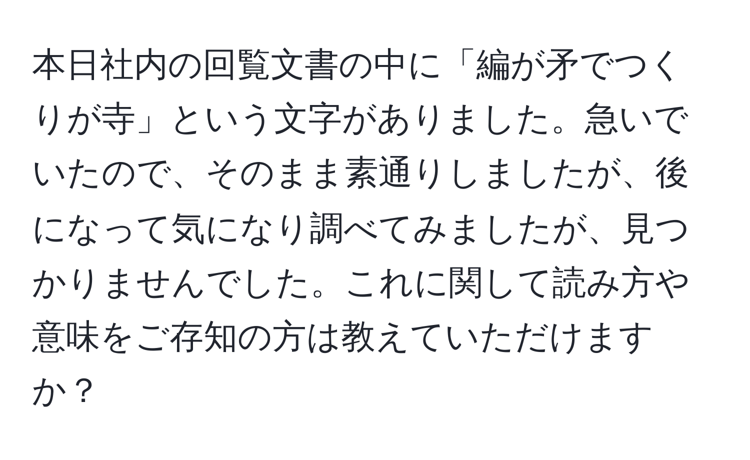 本日社内の回覧文書の中に「編が矛でつくりが寺」という文字がありました。急いでいたので、そのまま素通りしましたが、後になって気になり調べてみましたが、見つかりませんでした。これに関して読み方や意味をご存知の方は教えていただけますか？