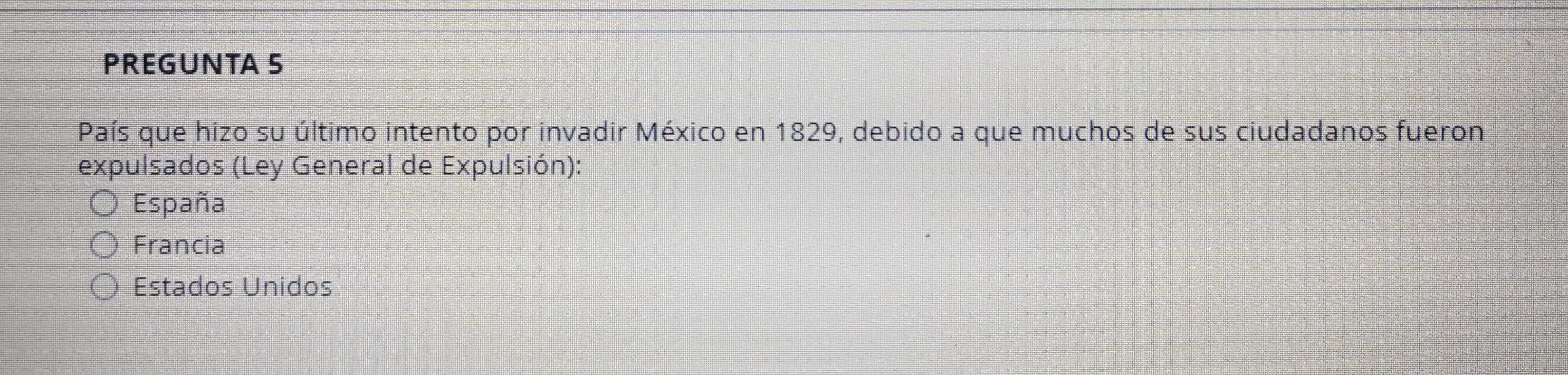 PREGUNTA 5
País que hizo su último intento por invadir México en 1829, debido a que muchos de sus ciudadanos fueron
expulsados (Ley General de Expulsión):
España
Francia
Estados Unidos