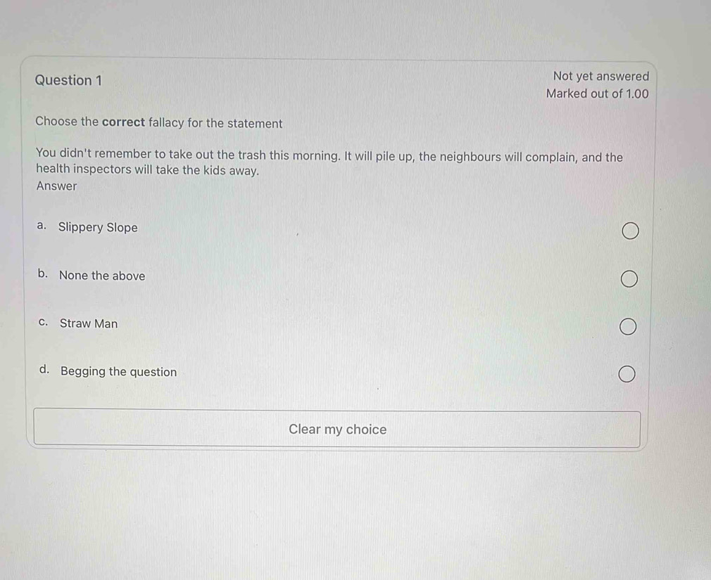 Not yet answered
Marked out of 1.00
Choose the correct fallacy for the statement
You didn't remember to take out the trash this morning. It will pile up, the neighbours will complain, and the
health inspectors will take the kids away.
Answer
a. Slippery Slope
b. None the above
c. Straw Man
d. Begging the question
Clear my choice