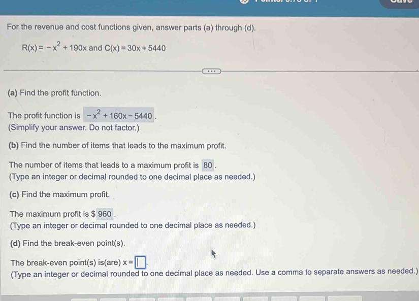 For the revenue and cost functions given, answer parts (a) through (d).
R(x)=-x^2+190x and C(x)=30x+5440
(a) Find the profit function. 
The profit function is -x^2+160x-5440. 
(Simplify your answer. Do not factor.) 
(b) Find the number of items that leads to the maximum profit. 
The number of items that leads to a maximum profit is 80. 
(Type an integer or decimal rounded to one decimal place as needed.) 
(c) Find the maximum profit. 
The maximum profit is $ 960. 
(Type an integer or decimal rounded to one decimal place as needed.) 
(d) Find the break-even point(s). 
The break-even point(s) is(are) x=□. 
(Type an integer or decimal rounded to one decimal place as needed. Use a comma to separate answers as needed.)