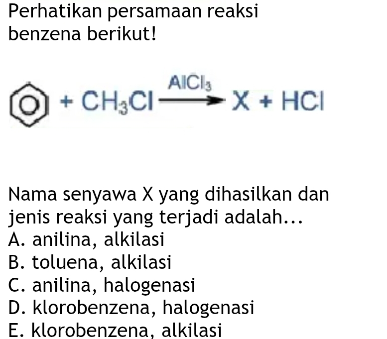 Perhatikan persamaan reaksi
benzena berikut!
 enclosecircleO+CH_3Clxrightarrow AlCl_3X+HCl
Nama senyawa X yang dihasilkan dan
jenis reaksi yang terjadi adalah...
A. anilina, alkilasi
B. toluena, alkilasi
C. anilina, halogenasi
D. klorobenzena, halogenasi
E. klorobenzena, alkilasi