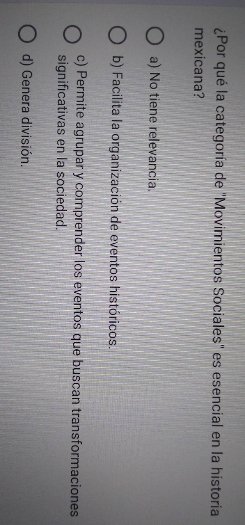 ¿Por qué la categoría de "Movimientos Sociales" es esencial en la historia
mexicana?
a) No tiene relevancia.
b) Facilita la organización de eventos históricos.
c) Permite agrupar y comprender los eventos que buscan transformaciones
significativas en la sociedad.
d) Genera división.