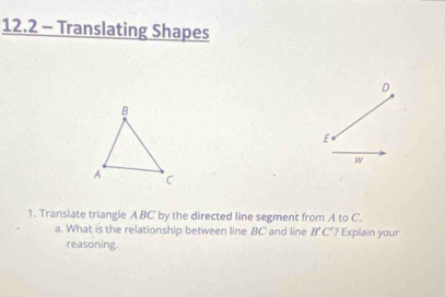 12.2 - Translating Shapes
D
E
W 
1. Translate triangle A BC by the directed line segment from A to C. 
a. What is the relationship between line BC and line B'C' ? Explain your 
reasoning.