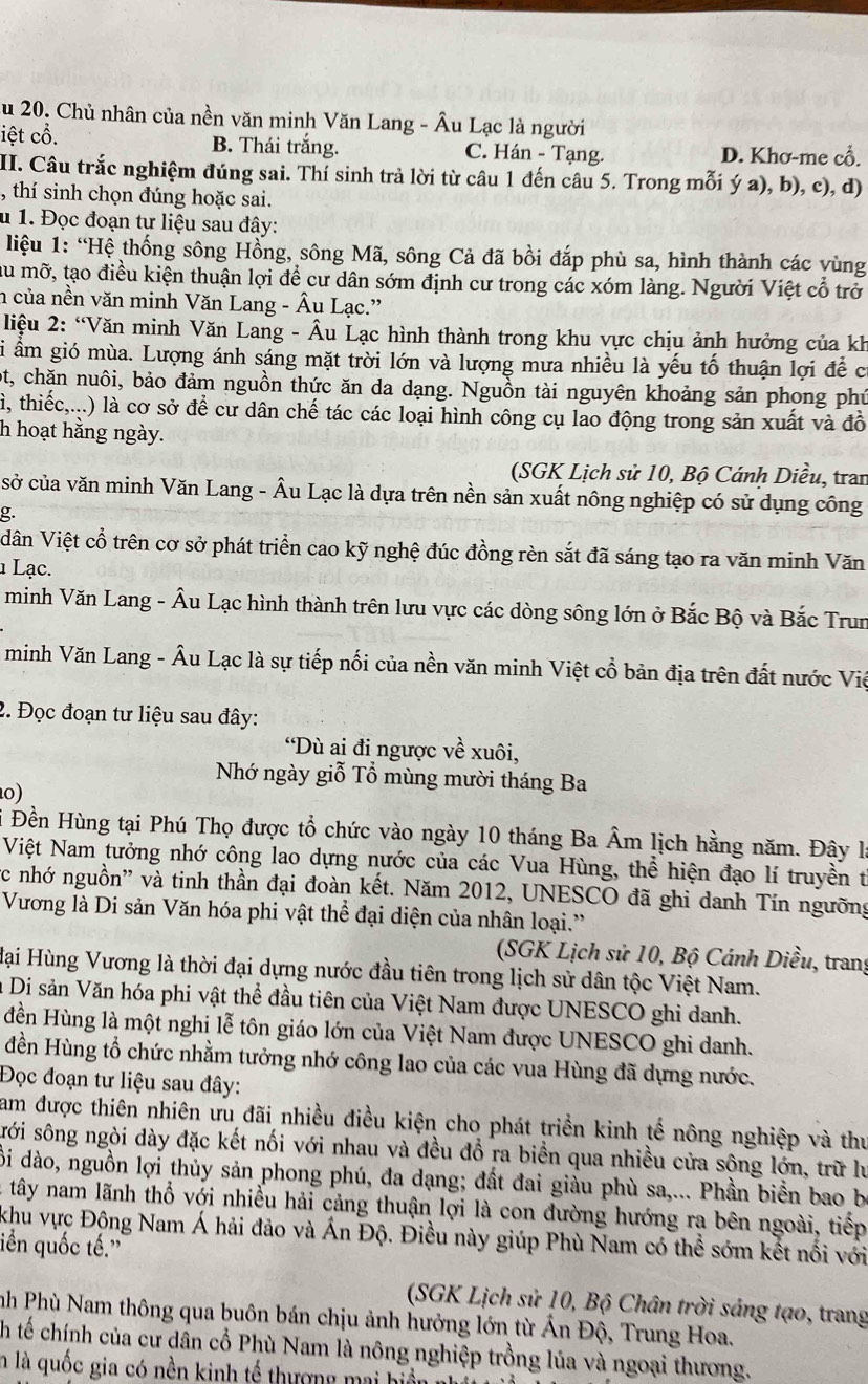 Au 20. Chủ nhân của nền văn minh Văn Lang - Âu Lạc là người
iệt cổ. B. Thái trắng. C. Hán - Tạng. D. Khơ-me cổ.
II. Câu trắc nghiệm đúng sai. Thí sinh trả lời từ câu 1 đến câu 5. Trong mỗi ý a), b), c), d)
, thí sinh chọn đúng hoặc sai.
u 1. Đọc đoạn tư liệu sau đây:
liệu 1: “Hệ thống sông Hồng, sông Mã, sông Cả đã bồi đắp phù sa, hình thành các vùng
ầu mỡ, tạo điều kiện thuận lợi để cư dân sớm định cư trong các xóm làng. Người Việt cổ trở
n của nền văn minh Văn Lang - Âu Lạc.”
liệu 2: “Văn minh Văn Lang - Âu Lạc hình thành trong khu vực chịu ảnh hưởng của kh
Si ẩm gió mùa. Lượng ánh sáng mặt trời lớn và lượng mưa nhiều là yếu tố thuận lợi để c
ột, chặn nuôi, bảo đảm nguồn thức ăn da dạng. Nguồn tài nguyên khoảng sản phong phú
à, thiếc,...) là cơ sở để cư dân chế tác các loại hình công cụ lao động trong sản xuất và đồ
h hoạt hằng ngày.
(SGK Lịch sử 10, Bộ Cánh Diều, tran
sở của văn minh Văn Lang - Âu Lạc là dựa trên nền sản xuất nông nghiệp có sử dụng công
g.
dân Việt cổ trên cơ sở phát triển cao kỹ nghệ đúc đồng rèn sắt đã sáng tạo ra văn minh Văn
1 Lạc.
minh Văn Lang - Âu Lạc hình thành trên lưu vực các dòng sông lớn ở Bắc Bộ và Bắc Trun
minh Văn Lang - Âu Lạc là sự tiếp nối của nền văn minh Việt cổ bản địa trên đất nước Việ
2. Đọc đoạn tư liệu sau đây:
“Dù ai đi ngược về xuôi,
Nhớ ngày giỗ Tổ mùng mười tháng Ba
0)
# Đền Hùng tại Phú Thọ được tổ chức vào ngày 10 tháng Ba Âm lịch hằng năm. Đây l
Việt Nam tưởng nhớ công lao dựng nước của các Vua Hùng, thể hiện đạo lí truyền t
c nhớ nguồn'' và tinh thần đại đoàn kết. Năm 2012, UNESCO đã ghi danh Tín ngưỡng
Vương là Di sản Văn hóa phi vật thể đại diện của nhân loại.''
(SGK Lịch sử 10, Bộ Cánh Diều, trang
Hại Hùng Vương là thời đại dựng nước đầu tiên trong lịch sử dân tộc Việt Nam.
à Di sản Văn hóa phi vật thể đầu tiên của Việt Nam được UNESCO ghi danh.
đền Hùng là một nghi lễ tôn giáo lớn của Việt Nam được UNESCO ghi danh.
đền Hùng tổ chức nhằm tưởng nhớ công lao của các vua Hùng đã dựng nước.
Đọc đoạn tư liệu sau đây:
am được thiên nhiên ưu đãi nhiều điều kiện cho phát triển kinh tế nông nghiệp và thư
sới sông ngòi dày đặc kết nối với nhau và đều đổ ra biền qua nhiều cửa sông lớn, trữ lư
ội dào, nguồn lợi thủy sản phong phú, đa dạng; đất đai giàu phù sa,... Phần biển bao b
tây nam lãnh thổ với nhiều hải cảng thuận lợi là con đường hướng ra bên ngoài, tiếp
khu vực Động Nam Á hải đảo và Ấn Độ. Điều này giúp Phù Nam có thể sớm kết nổi với
iền quốc tế.'
(SGK Lịch sử 10, Bộ Chân trời sáng tạo, trang
nh Phù Nam thông qua buôn bán chịu ảnh hưởng lớn từ Ấn Độ, Trung Hoa.
ch tế chính của cư dần cổ Phù Nam là nông nghiệp trồng lủa và ngoại thương.
n là quốc gia có nền kinh tế thượng mai hiển nh