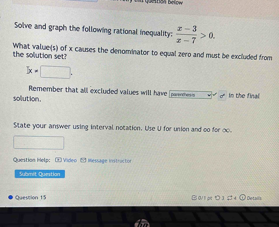 this question below 
Solve and graph the following rational inequality:  (x-3)/x-7 >0. 
What value(s) of x causes the denominator to equal zero and must be excluded from 
the solution set?
]x!= □. 
Remember that all excluded values will have parenthesis in the final 
solution. 
State your answer using interval notation. Use U for union and oo for ∞. 
Question Help: Video Message instructor 
Submit Question 
Question 15 0/1 pt つ 34 Details