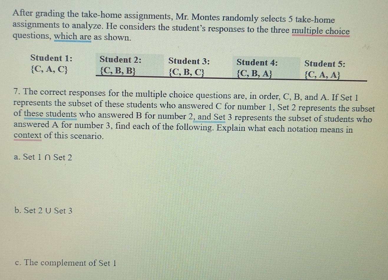 After grading the take-home assignments, Mr. Montes randomly selects 5 take-home 
assignments to analyze. He considers the student’s responses to the three multiple choice 
questions, which are as shown. 
Student 1: Student 2: Student 3: Student 4: Student 5:
 C,A,C
 C,B,B
 C,B,C
 C,B,A
 C,A,A
7. The correct responses for the multiple choice questions are, in order, C, B, and A. If Set 1
represents the subset of these students who answered C for number 1, Set 2 represents the subset 
of these students who answered B for number 2, and Set 3 represents the subset of students who 
answered A for number 3, find each of the following. Explain what each notation means in 
context of this scenario. 
a. Set 1 ∩ Set 2
b. Set 2 U Set 3
c. The complement of Set 1