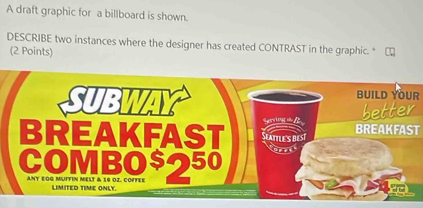 A draft graphic for a billboard is shown. 
DESCRIBE two instances where the designer has created CONTRAST in the graphic. *  
(2 Points) 
BUILD YOUR 
BREAKFAST