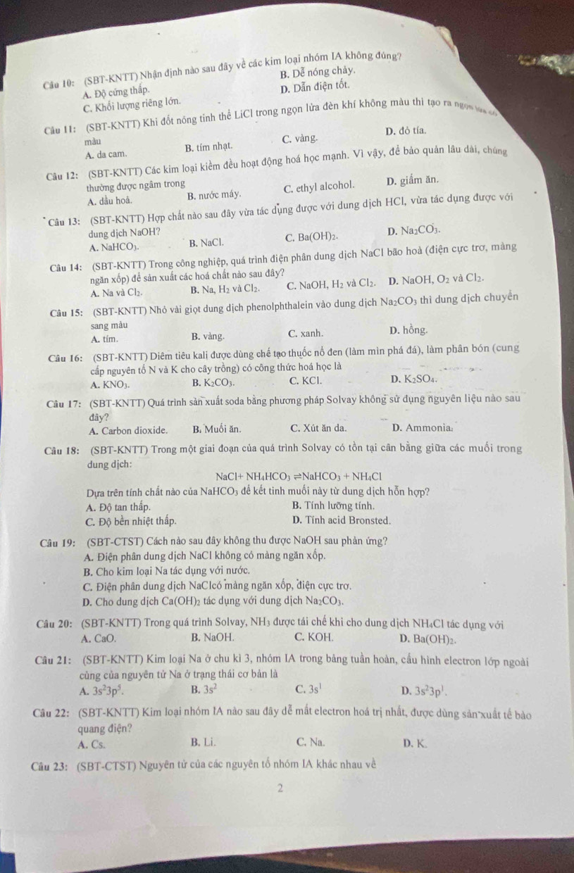 (SBT-KNTT) Nhận định nào sau đây về các kim loại nhóm IA không đúng?
B. Dễ nóng chảy.
A. Độ cứng thấp.
C. Khối lượng riêng lớn. D. Dẫn điện tốt.
Câu 11: (SBT-KNTT) Khi đốt nóng tinh thể LiCl trong ngọn lửa đèn khí không màu thi tạo ra ngọn aa c
D. đỏ tía.
màu C. vàng.
A. da cam. B. tím nhạt.
Câu 12: (SBT-KNTT) Các kim loại kiềm đều hoạt động hoá học mạnh. Vivay , để bảo quản lâu dài, chúng
thường được ngâm trong
A. dầu hoả. B. nước máy. C. ethyl alcohol. D. giẩm ăn.
Câu 13: (SBT-KNTT) Hợp chất nào sau đây vừa tác dụng được với dung dịch HCl, vừa tác dụng được với
dung djch NaOH? D. Na_2CO_3.
A. NaHCO3. B. NaCl. C. Ba(OH):
Câu 14: (SBT-KNTT) Trong công nghiệp, quá trình điện phân dung dịch NaCl bão hoà (điện cực trơ, màng
ngăn xốp) để sản xuất các hoá chất nào sau đây?
A. Na và Cl_2 B. Na, H₂ và Cl₂. C. NaOH.H_2 và Cl_2. D. NaOH ,O_2 và Cl_2.
Câu 15: (SBT-KNTT) Nhỏ vài giọt dung dịch phenolphthalein vào dung dịch Na_2CO_3 thì dung dịch chuyển
sang màu D. hồng.
A. tím. B. vàng. C. xanh.
Câu 16: (SBT-KNTT) Diêm tiêu kali được dùng chế tạo thuốc nổ đen (làm mìn phá đá), làm phân bón (cung
cấp nguyên tố N và K cho cây trồng) có công thức hoá học là
A. KNO_3. B. K CO 1. C. 1. D. K SO
Câu 17: (SBT-KNTT) Quá trình sản xuất soda bằng phương pháp Solvay không sử dụng nguyên liệu nào sau
đây?
A. Carbon dioxide. B. Muối ăn. C. Xút ăn da. D. Ammonia:
Câu 18: (SBT-KNTT) Trong một giai đoạn của quá trình Solvay có tồn tại cân bằng giữa các muối trong
dung djch:
NaCl+NH_4HCO_3leftharpoons NaHCO_3+NH_4Cl
Dựa trên tính chất nào của NaHCO₃ để kết tinh muối này từ dung dịch hỗn hợp?
A. Độ tan thấp. B. Tính lưỡng tính.
C. Độ bền nhiệt thấp. D. Tính acid Bronsted.
Câu 19: (SBT-CTST) Cách nào sau đây không thu được NaOH sau phản ứng?
A. Điện phân dung dịch NaCl không có màng ngăn xốp.
B. Cho kim loại Na tác dụng với nước.
C. Điện phân dung dịch NaClcó mảng ngăn xốp, điện cực trơ.
D. Cho dung djch Ca(OH)_2 tác dụng với dung dịch 1 Na_2CC D  
Câu 20: (SBT-KNTT) Trong quá trình Solvay, NH₃ được tái chế khi cho dung dịch NH₄Cl tác dụng với
A. CaO. B. NaOH. C. KOH D. Ba(OH)_2.
Câu 21: (SBT-KNTT) Kim loại Na ở chu kì 3, nhóm IA trong bảng tuần hoàn, cầu hình electron lớp ngoài
cùng của nguyên tử Na ở trạng thái cơ bản là
A. 3s^23p^5. B. 3s^2 C. 3s^1 D. 3s^23p^1.
Câu 22: (SBT-KNTT) Kim loại nhóm IA nào sau đây dễ mất electron hoá trị nhất, được dùng sản xuất tế bào
quang điện?
A. Cs. B. Li. C. Na. D. K.
Cầu 23: (SBT-CTST) Nguyên tử của các nguyên tổ nhóm IA khác nhau về
2