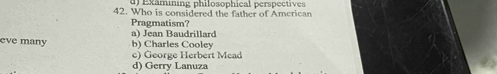 d) Examining philosophical perspectives
42. Who is considered the father of American
Pragmatism?
a) Jean Baudrillard
eve many b) Charles Cooley
c) George Herbert Mead
d) Gerry Lanuza