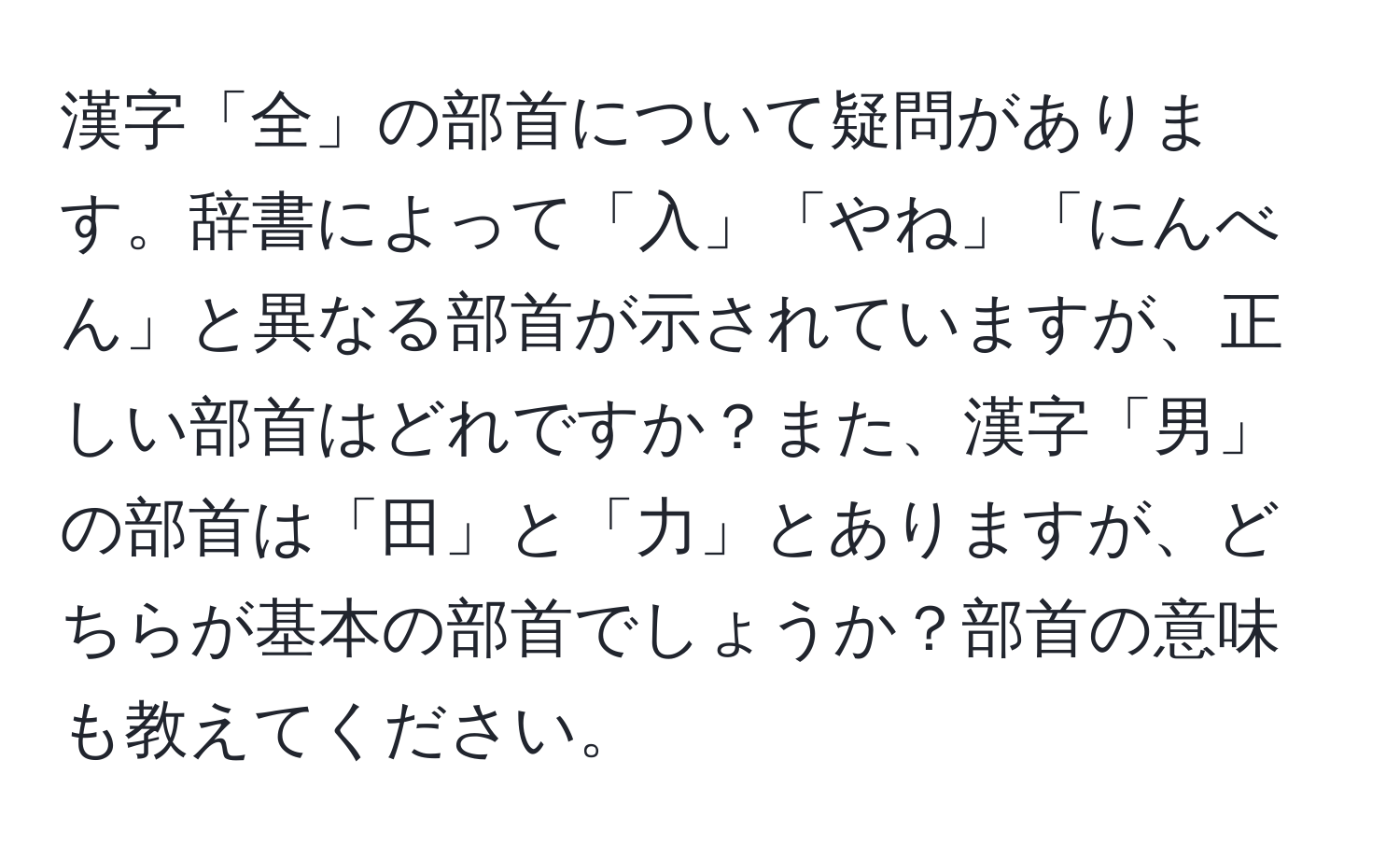 漢字「全」の部首について疑問があります。辞書によって「入」「やね」「にんべん」と異なる部首が示されていますが、正しい部首はどれですか？また、漢字「男」の部首は「田」と「力」とありますが、どちらが基本の部首でしょうか？部首の意味も教えてください。