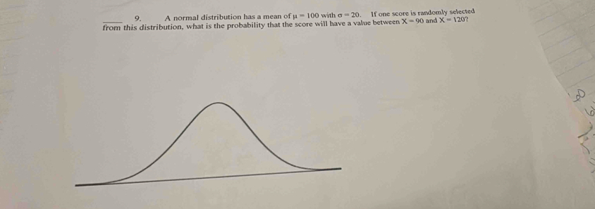 A normal distribution has a mean of mu =100 with sigma =20. If one score is randomly selected 
_from this distribution, what is the probability that the score will have a value between X=90 and X=120