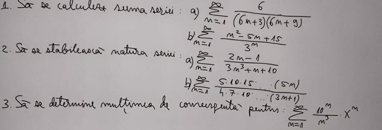 Sa be calculuer numa Aevie: a) sumlimits _(n=1)^(∈fty) 6/(6n+3)(6m+9) 
b sumlimits _(m=1)^(∈fty) (m^2-5m+15)/3^m 
2. Sa ae aabileaoca mationa seici : a sumlimits _(m=1)^(∈fty) (2m-1)/3m^3+m+10 
b) sumlimits _(m=1)^(∈fty) 5· 10· 15· (5m)/4· 7· 10· ·s · (3m+1) 
3. Sa be detomine multinca de comerenta pantio. sumlimits _(m=n)^(∈fty) 10^m/m^3 · x^m