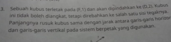 Sebuah kubus terletak pada (F,1) dan akan dipindahkan ke (D,2). Kubus 
ini tidak boleh diangkat, tetapi direbahkan ke salah satu sisi tegaknya. 
Panjangnya rusuk kubus sama dengan jarak antara garis-garis horizor 
dan garis-garis vertikal pada sistem berpetak yang digunakan.
7
6