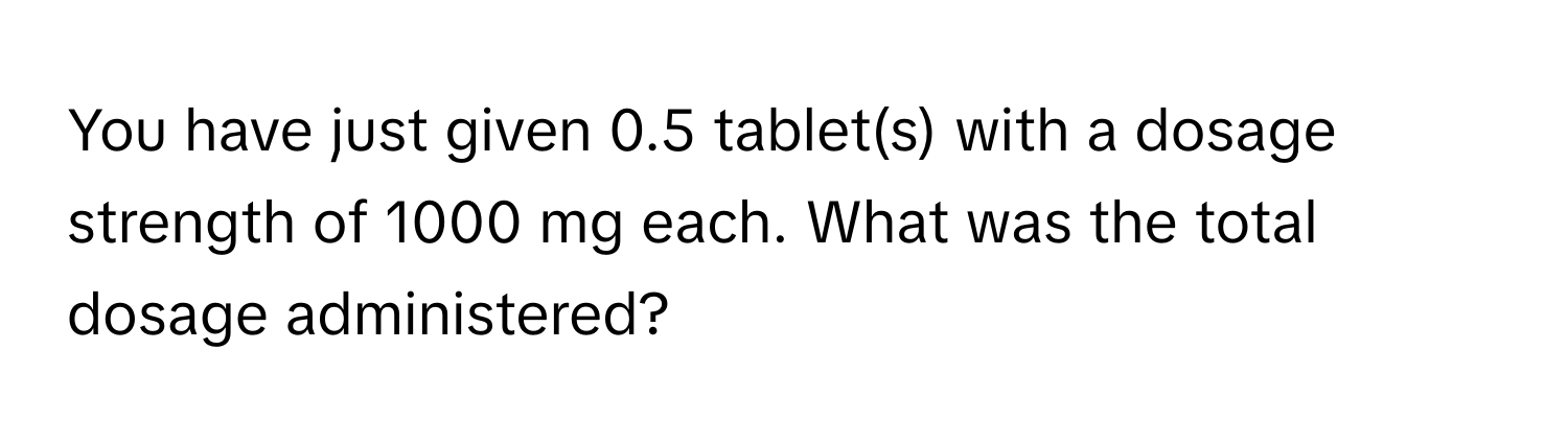 You have just given 0.5 tablet(s) with a dosage strength of 1000 mg each. What was the total dosage administered?