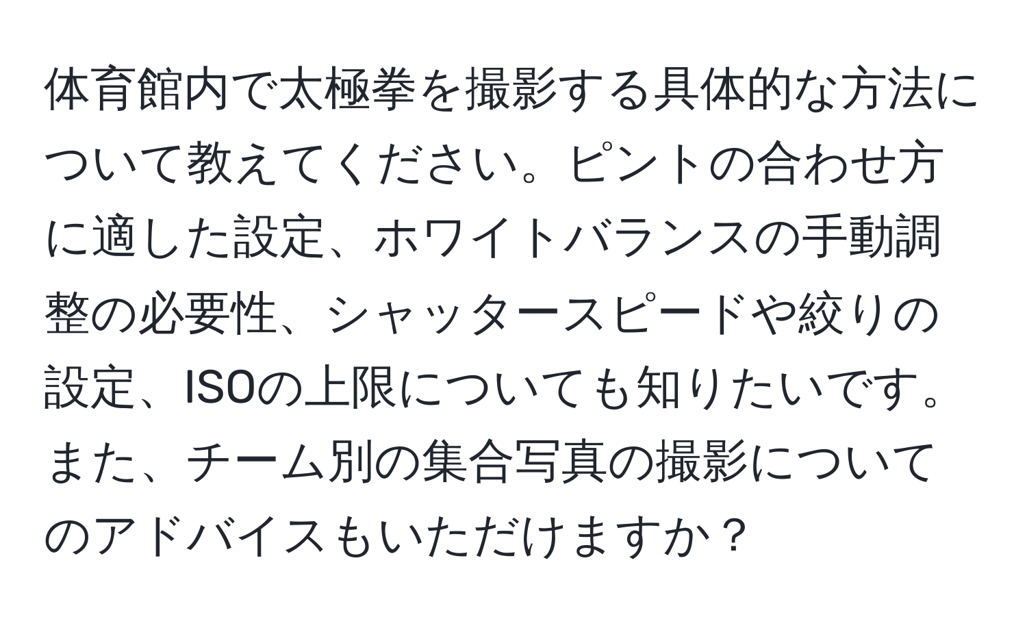 体育館内で太極拳を撮影する具体的な方法について教えてください。ピントの合わせ方に適した設定、ホワイトバランスの手動調整の必要性、シャッタースピードや絞りの設定、ISOの上限についても知りたいです。また、チーム別の集合写真の撮影についてのアドバイスもいただけますか？