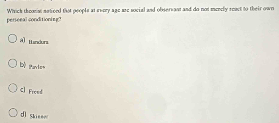 Which theorist noticed that people at every age are social and observant and do not merely react to their own
personal conditioning?
a) Bandura
b) Pavlov
C) Freud
d) Skinner