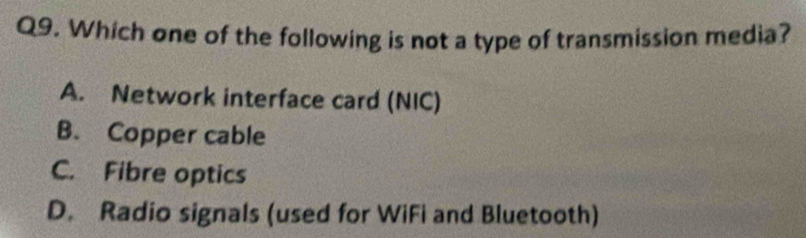 Which one of the following is not a type of transmission media?
A. Network interface card (NIC)
B. Copper cable
C. Fibre optics
D. Radio signals (used for WiFi and Bluetooth)