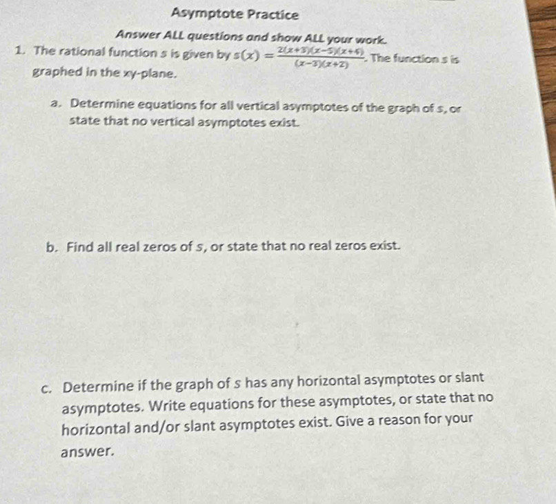 Asymptote Practice 
Answer ALL questions and show ALL your work. 
1. The rational function s is given by s(x)= (2(x+3)(x-5)(x+4))/(x-3)(x+2)  The function s is 
graphed in the xy -plane. 
a. Determine equations for all vertical asymptotes of the graph of s, or 
state that no vertical asymptotes exist. 
b. Find all real zeros of s, or state that no real zeros exist. 
c. Determine if the graph of s has any horizontal asymptotes or slant 
asymptotes. Write equations for these asymptotes, or state that no 
horizontal and/or slant asymptotes exist. Give a reason for your 
answer.