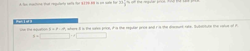 A fax machine that regularly sells for $239.88 is on sale for 33 1/3 % off the regular price. Find the sale price. 
Part 1 of 3 
Use the equation S=P-rP , where S is the sales price, P is the regular price and r is the discount rate. Substitute the value of P.
S=□ -r