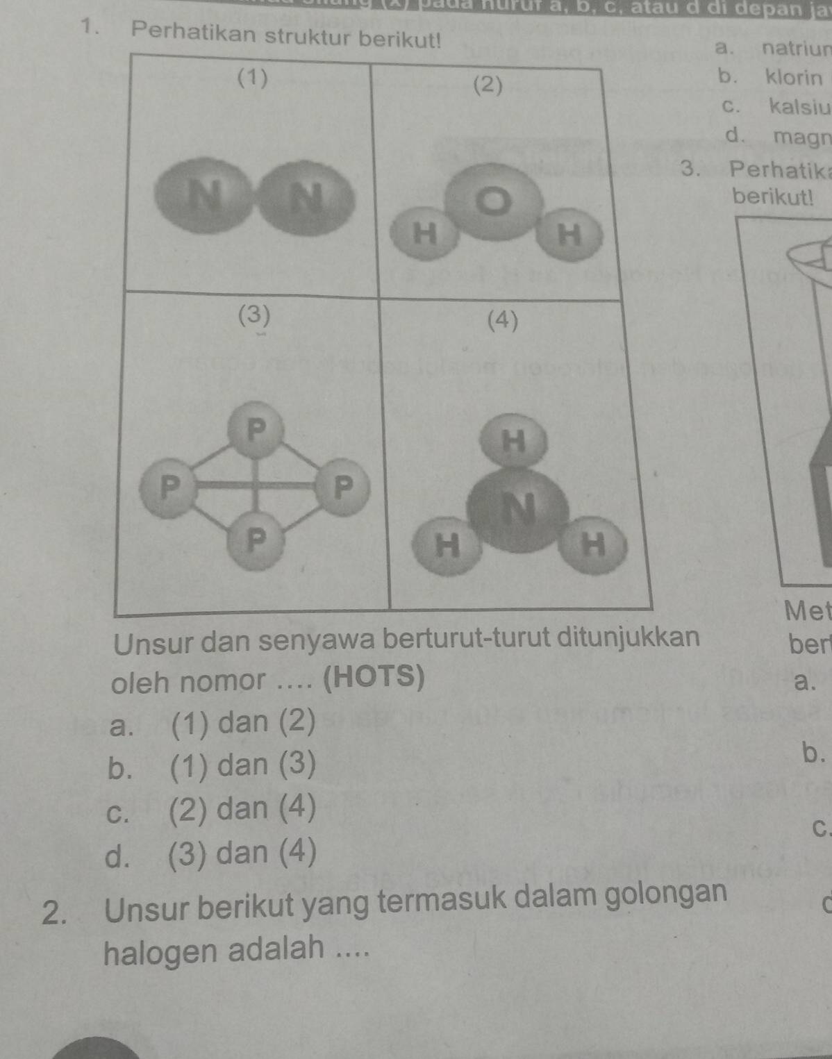 a u a nurur a, b, c, atau d d i d epan ja
1. Perhatikan struktur berikut!
a. natriur
(1) (2)
b. klorin
c. kalsiu
d. magn
3. Perhatik
N N
berikut!
H
H
(3) 
P
P
P
P
Met
Unsur dan senyawa berturut-turut ditunjukkan ber
oleh nomor .... (HOTS) a.
a. (1) dan (2)
b. (1) dan (3)
b.
c. (2) dan (4)
C.
d. (3) dan (4)
2. Unsur berikut yang termasuk dalam golongan
C
halogen adalah ....