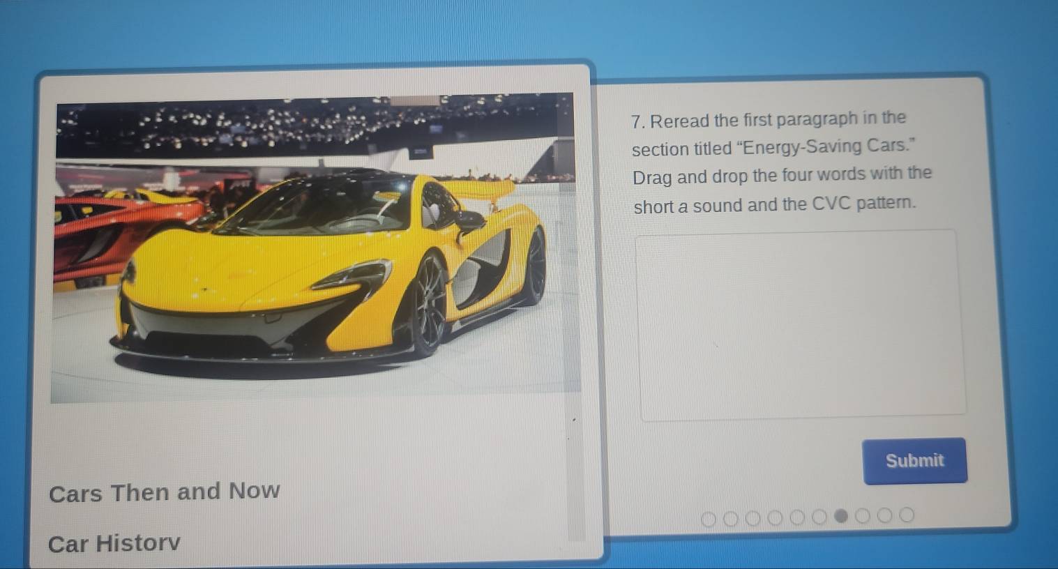 Reread the first paragraph in the 
section titled “Energy-Saving Cars.” 
Drag and drop the four words with the 
short a sound and the CVC pattern. 
Submit 
Cars Then and Now 
Car Historv