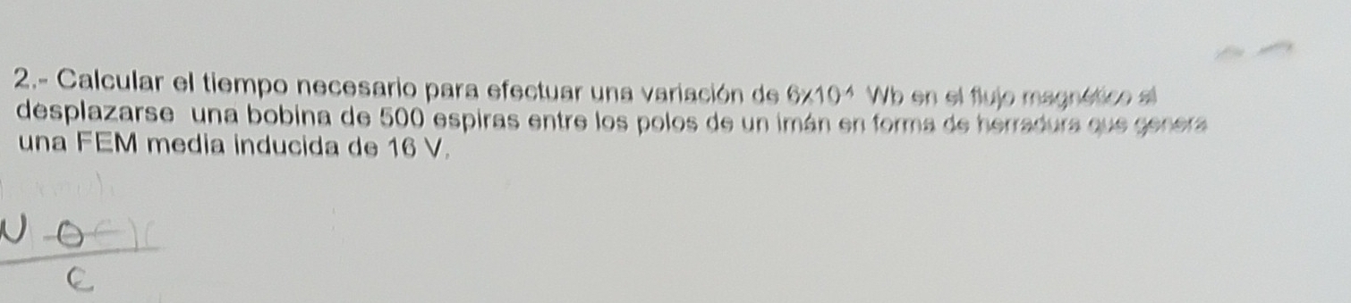 2.- Calcular el tiempo necesario para efectuar una variación de 6* 10^(-4)Wb en el flujo magnético al 
desplazarse una bobina de 500 espiras entre los polos de un imán en forma de herradura que genera 
una FEM media inducida de 16 V.