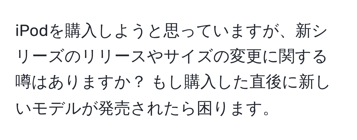 iPodを購入しようと思っていますが、新シリーズのリリースやサイズの変更に関する噂はありますか？ もし購入した直後に新しいモデルが発売されたら困ります。