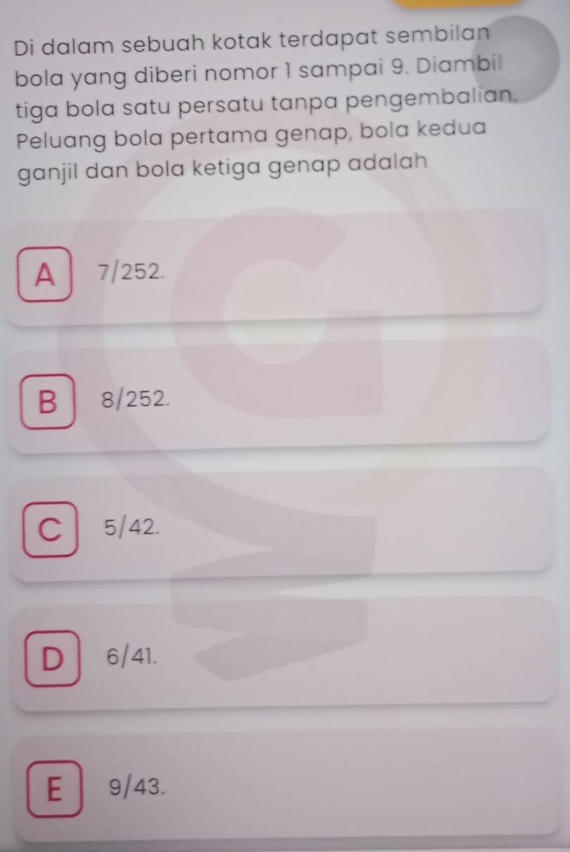 Di dalam sebuah kotak terdapat sembilan
bola yang diberi nomor 1 sampai 9. Diambil
tiga bola satu persatu tanpa pengembalian.
Peluang bola pertama genap, bola kedua
ganjil dan bola ketiga genap adalah
A | 7/252.
B 8/252.
C 5/42.
D 6/41.
E 9/43.