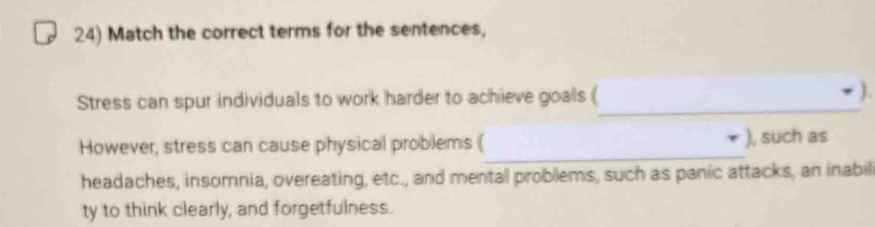 Match the correct terms for the sentences, 
Stress can spur individuals to work harder to achieve goals (_ ). 
_ 
However, stress can cause physical problems ( ), such as 
headaches, insomnia, overeating, etc., and mental problems, such as panic attacks, an inabil 
ty to think clearly, and forgetfulness.