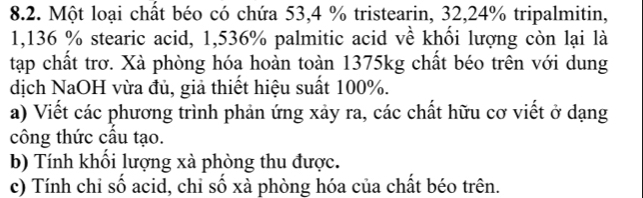 Một loại chất béo có chứa 53,4 % tristearin, 32, 24% tripalmitin,
1,136 % stearic acid, 1,536% palmitic acid về khối lượng còn lại là 
tạp chất trơ. Xà phòng hóa hoàn toàn 1375kg chất béo trên với dung 
dịch NaOH vừa đủ, giả thiết hiệu suất 100%. 
a) Viết các phương trình phản ứng xảy ra, các chất hữu cơ viết ở dạng 
công thức cầu tạo. 
b) Tính khổi lượng xà phòng thu được. 
c) Tính chỉ sổ acid, chi số xà phòng hóa của chất béo trên.