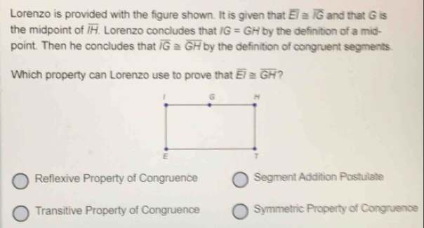 Lorenzo is provided with the figure shown. It is given that overline EI≌ overline IG and that G is
the midpoint of overline IH Lorenzo concludes that IG=GH by the definition of a mid-
point. Then he concludes that overline IG≌ overline GH by the definition of congruent segments.
Which property can Lorenzo use to prove that overline EI≌ overline GH 7
Reflexive Property of Congruence Segment Addition Postulate
Transitive Property of Congruence Symmetric Property of Congruence