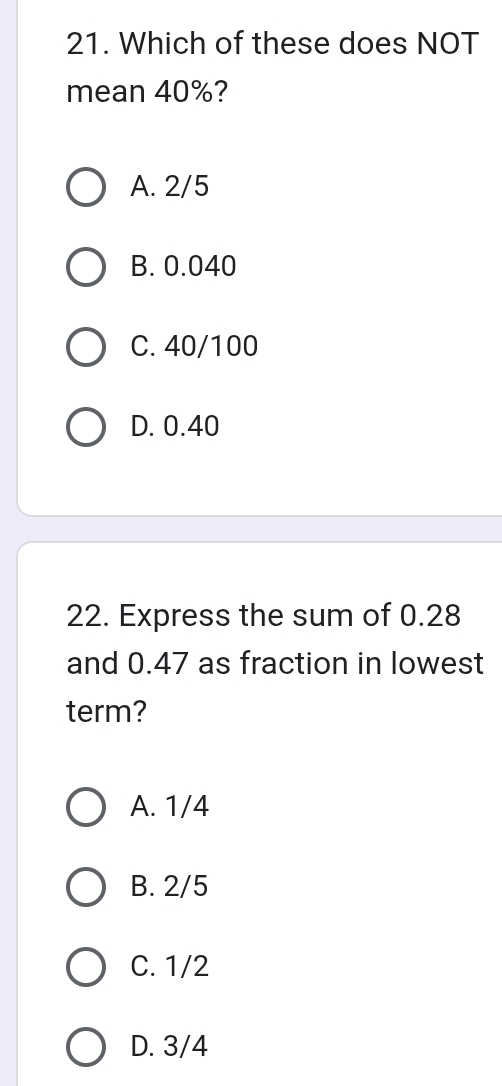 Which of these does NOT
mean 40%?
A. 2/5
B. 0.040
C. 40/100
D. 0.40
22. Express the sum of 0.28
and 0.47 as fraction in lowest
term?
A. 1/4
B. 2/5
C. 1/2
D. 3/4