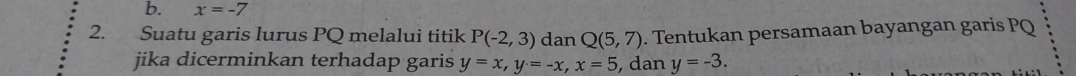 x=-7
2. Suatu garis lurus PQ melalui titik P(-2,3) dan Q(5,7). Tentukan persamaan bayangan garis PQ
jika dicerminkan terhadap garis y=x, y=-x, x=5 , dan y=-3.