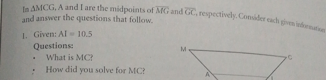 In △ MCG , A and I are the midpoints of overline MG and overline GC E respectively. Consider each given information 
and answer the questions that follow. 
1. Given: AI=10.5
Questions: 
What is MC? 
How did you solve for MC?