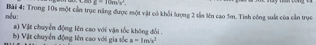 g=10m/s^2. 
Ty tííh cong vi 
Bài 4: Trong 10s một cần trục nâng được một vật có khối lượng 2 tấn lên cao 5m. Tính công suất của cần trục 
nếu: 
a) Vật chuyền động lên cao với vận tốc không đổi . 
b) Vật chuyển động lên cao với gia tốc a=1m/s^2