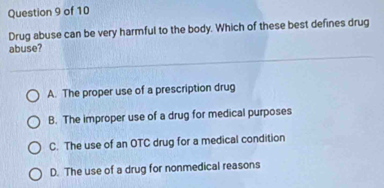 Drug abuse can be very harmful to the body. Which of these best defines drug
abuse?
A. The proper use of a prescription drug
B. The improper use of a drug for medical purposes
C. The use of an OTC drug for a medical condition
D. The use of a drug for nonmedical reasons