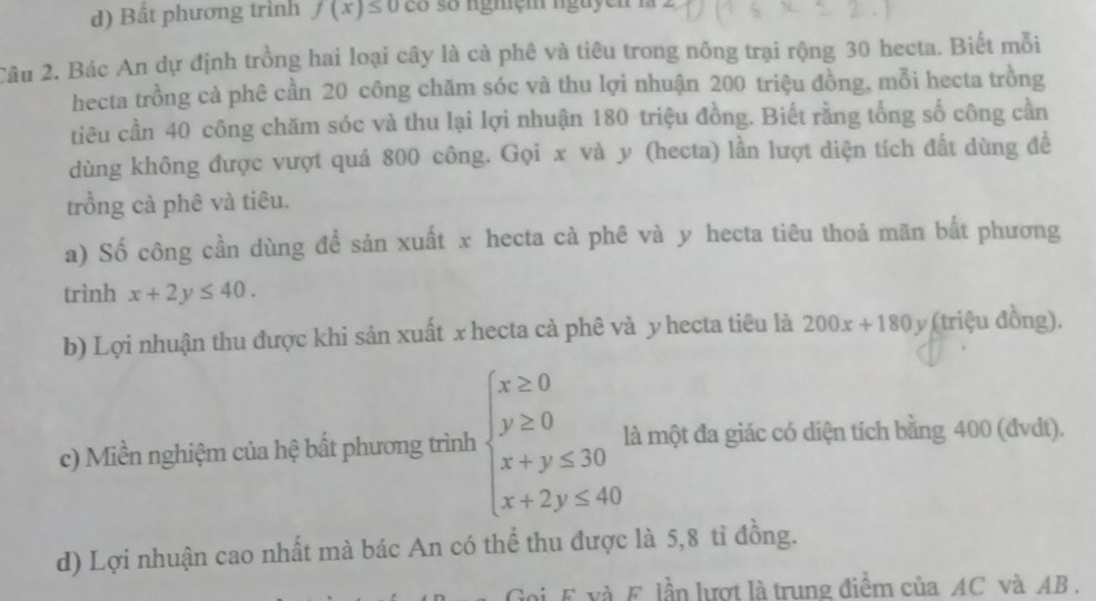 Bất phương trình f(x)≤ 0co so ngmçm nguyen la 2
Câu 2. Bác An dự định trồng hai loại cây là cà phê và tiêu trong nông trại rộng 30 hecta. Biết mỗi 
hecta trồng cà phê cần 20 công chăm sóc và thu lợi nhuận 200 triệu đồng, mỗi hecta trồng 
tiêu cần 40 công chăm sóc và thu lại lợi nhuận 180 triệu đồng. Biết rằng tổng số công cần 
dùng không được vượt quá 800 công. Gọi x và y (hecta) lần lượt diện tích đất dùng đề 
trồng cà phê và tiêu. 
a) Số công cần dùng để sản xuất x hecta cà phê và y hecta tiêu thoả mãn bất phương 
trình x+2y≤ 40. 
b) Lợi nhuận thu được khi sản xuất x hecta cà phê và y hecta tiêu là 200x+180y (triệu đồng). 
c) Miền nghiệm của hệ bất phương trình beginarrayl x≥ 0 y≥ 0 x+y≤ 30 x+2y≤ 40endarray. là một đa giác có diện tích bằng 400 (đvdt). 
d) Lợi nhuận cao nhất mà bác An có thể thu được là 5, 8 tỉ đồng. 
Goi E và F. lần lượt là trung điểm của AC và AB.