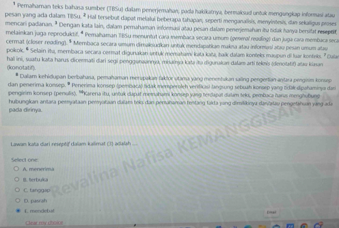 Pernahaman teks bahasa sumber (TBSu) dalam penerjemahan, pada hakikatnya, bermaksud untuk mengungkap informasi atau
pesan yang ada dalam TBSu. ² Hal tersebut dapat melalui beberapa tahapan, seperti menganalisis, menyintesis, dan sekaligus proses
mencari padanan. ª Dengan kata lain, dalam pemahaman informasi atau pesan dalam penerjemahan itu tidak hanya bersifat reseptlf
melainkan juga reproduktif. * Pemahaman TBSu menuntut cara membaca secara umum (general reading) dan juga cara membaca seca
cermat (closer reading). * Membaca secara umum dimaksudkan untuk mendapatkan makna atau informasi atau pesan umum atau
pokok. * Selain itu, membaca secara cermat digunakan untuk memahami kata kata, balk dalam konteks maupun di luar konteks. " Dala
hal ini, suatu kata harus dicermati dari segi penggunaannya, misainya kata itu digunakan dalam arti teknis (denotatif) atau kiasan
(konotatif).
Dalam kehidupan berbahasa, pemahaman merupakan faktor utama yang menentukan saling pengertian antara penginim konsep
dan penerima konsep. • Penerima konsep (pembaca) tidak memperoleh verifikasi langsung sebuah konsep yang tidak dipahaminya dari
pengirim konsep (penulis). *Karena itu, untuk dapat memahami konsep yang terdapat dalam teks, pembaca harus menghubung
hubungkan antara pernyataan pernyataan dalam teks dan perahaman tentang fakta yang dimilikinya dar√atau pengetahuan yang ada
pada dirinya.
Lawan kata dari reseptif dalam kalimat (3) adalah
Select one:
A. menerima
B. terbuka
C. tanggap
D. pasrah
E mendebat
Emali
Clear my choice