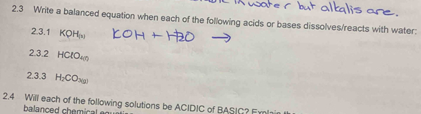 2.3 Write a balanced equation when each of the following acids or bases dissolves/reacts with water: 
2.3.1 KQH_(s)
23 .2 HClO_4(n)
2.3.3 H_2CO_3(g)
2.4 Will each of the following solutions be ACIDIC of BASIC? Frn 
balanced chemical