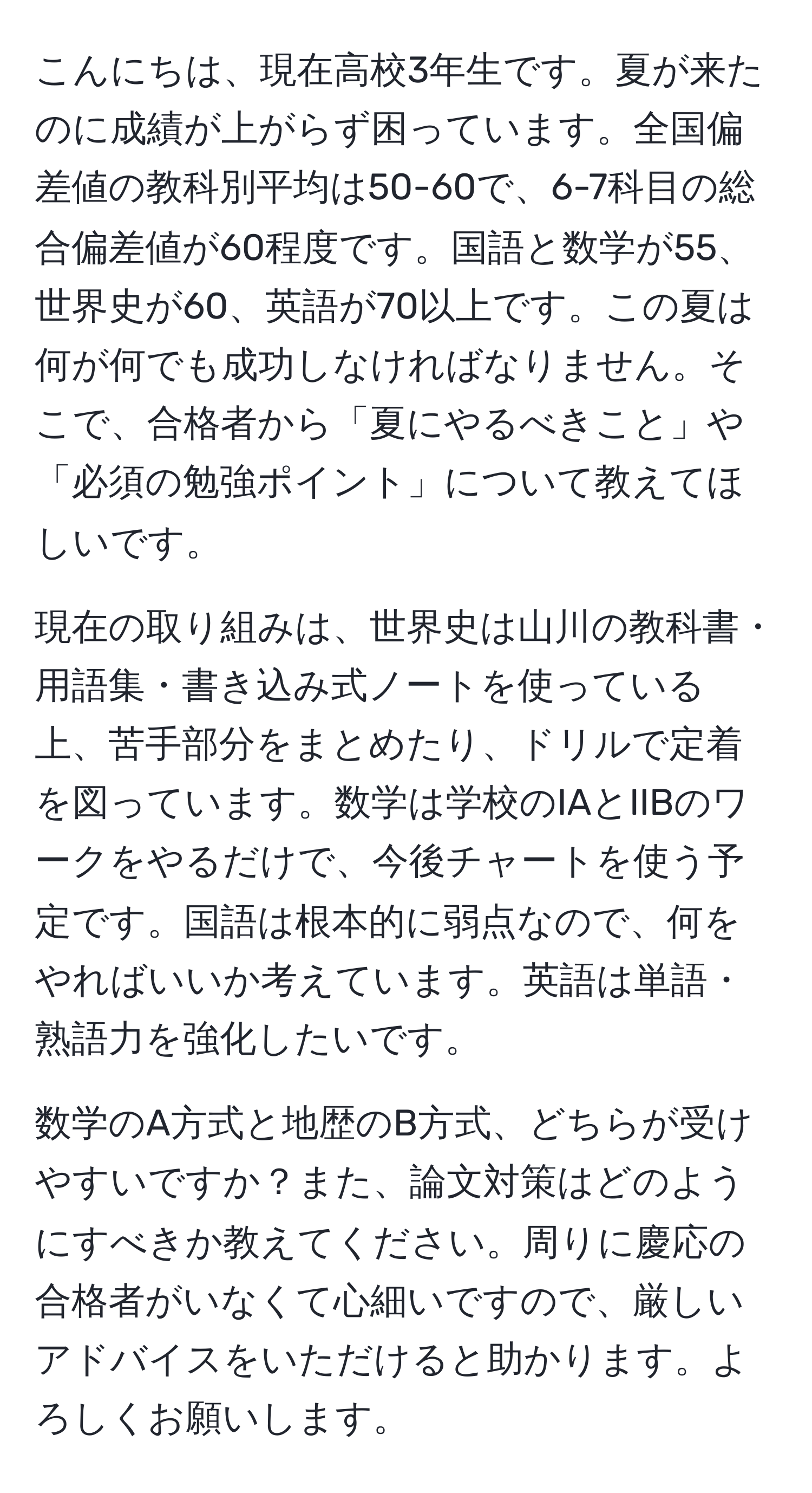 こんにちは、現在高校3年生です。夏が来たのに成績が上がらず困っています。全国偏差値の教科別平均は50-60で、6-7科目の総合偏差値が60程度です。国語と数学が55、世界史が60、英語が70以上です。この夏は何が何でも成功しなければなりません。そこで、合格者から「夏にやるべきこと」や「必須の勉強ポイント」について教えてほしいです。 

現在の取り組みは、世界史は山川の教科書・用語集・書き込み式ノートを使っている上、苦手部分をまとめたり、ドリルで定着を図っています。数学は学校のIAとIIBのワークをやるだけで、今後チャートを使う予定です。国語は根本的に弱点なので、何をやればいいか考えています。英語は単語・熟語力を強化したいです。 

数学のA方式と地歴のB方式、どちらが受けやすいですか？また、論文対策はどのようにすべきか教えてください。周りに慶応の合格者がいなくて心細いですので、厳しいアドバイスをいただけると助かります。よろしくお願いします。