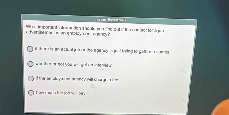 Career Essentials
What important information should you find out if the contact for a job
advertisement is an employment agency?
if there is an actual job or the agency is just trying to gather resumes
whether or not you will get an interview
if the employment agency will charge a fee
how much the job will pay