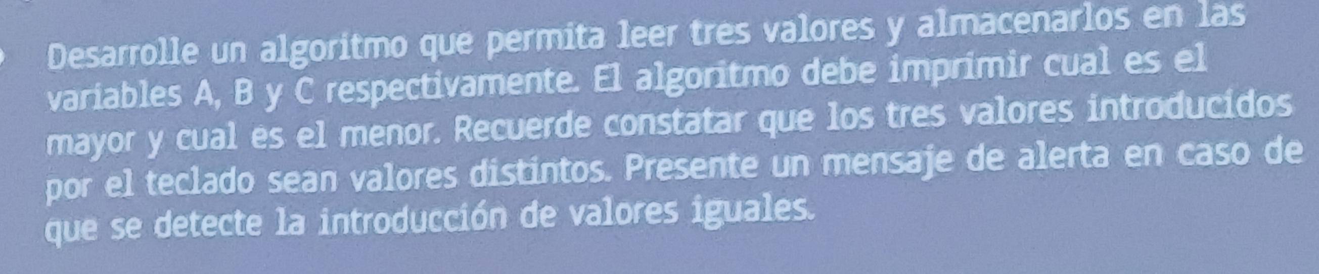 Desarrolle un algoritmo que permita leer tres valores y almacenarlos en las 
variables A, B y C respectivamente. El algoritmo debe imprimir cual es el 
mayor y cual es el menor. Recuerde constatar que los tres valores introducidos 
por el teclado sean valores distintos. Presente un mensaje de alerta en caso de 
que se detecte la introducción de valores iguales.