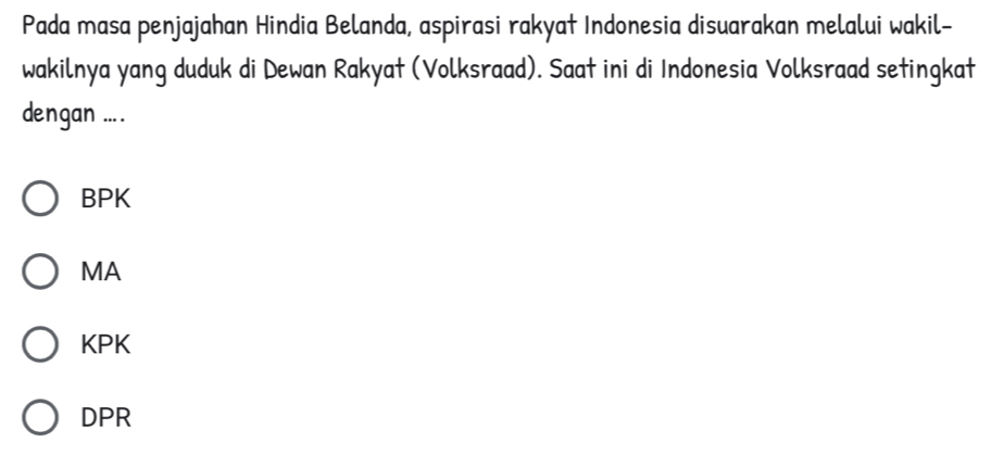 Pada masa penjajahan Hindia Belanda, aspirasi rakyat Indonesia disuarakan melalui wakil-
wakilnya yang duduk di Dewan Rakyat (Volksraad). Saat ini di Indonesia Volksraad setingkat
dengan ....
BPK
MA
KPK
DPR