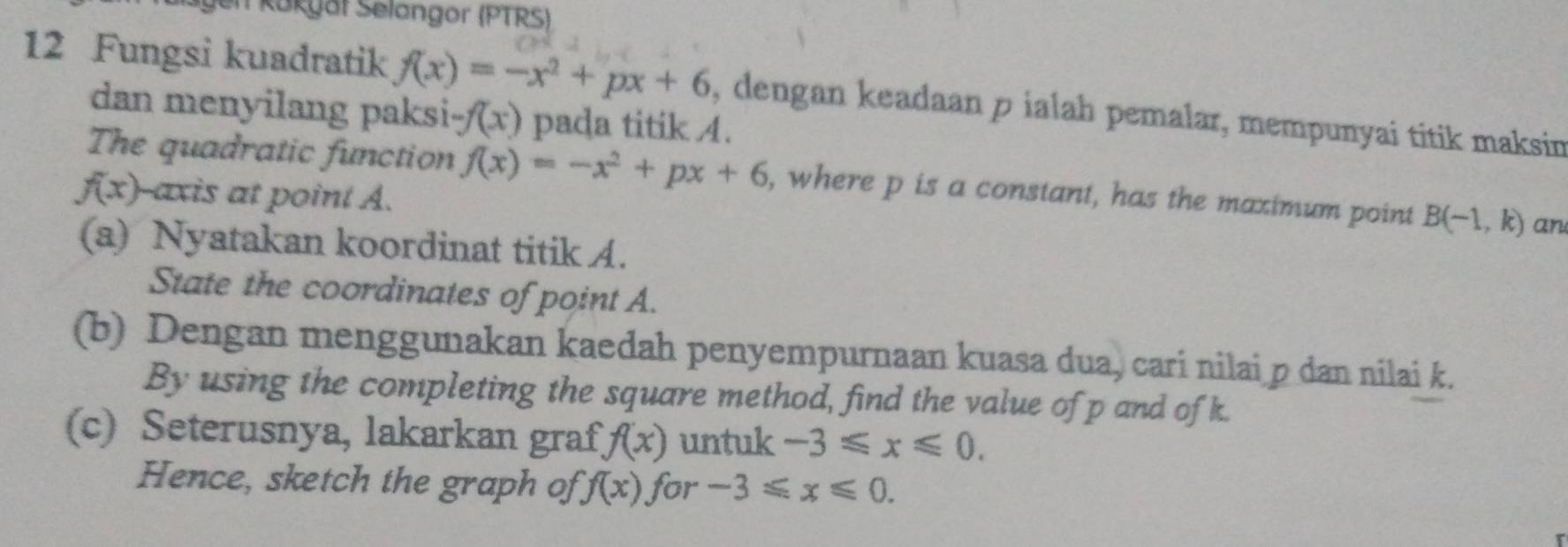 en Kakyät Selangor (PTRS) 
12 Fungsi kuadratik f(x)=-x^2+px+6 , dengan keadaan p ialah pemalar, mempunyai titik maksin 
dan menyilang paksi -f(x) pada titik A. 
The quadratic function f(x)=-x^2+px+6 , where p is a constant, has the maximum point B(-1,k) an
f(x) axis at point A. 
(a) Nyatakan koordinat titik A. 
State the coordinates of point A. 
(b) Dengan menggunakan kaedah penyempurnaan kuasa dua, cari nilai p dan nilai k. 
By using the completing the square method, find the value of p and of k. 
(c) Seterusnya, lakarkan graf, f(x) untuk -3≤slant x≤slant 0. 
Hence, sketch the graph of f(x) for -3≤slant x≤slant 0.