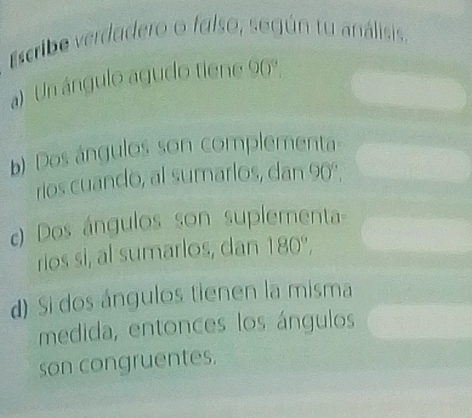 Escribe verdadero o falso, según tu análisis.
a) Un ángulo agudo tiene 90º
b) Dos ángulos son complementa
rios cuando, al sumarlos, dan 90°, 
) Dos ángulos son suplementa-
rios si, al sumarlos, dan 180°,
d) Si dos ángulos tienen la misma
medida, entonces los ángulos
son congruentes,